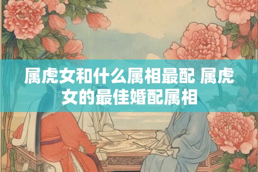 属虎女和什么属相最配 属虎女的最佳婚配属相