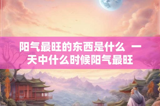 阳气最旺的东西是什么  一天中什么时候阳气最旺