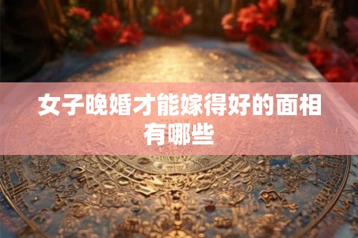 女子晚婚才能嫁得好的面相有哪些