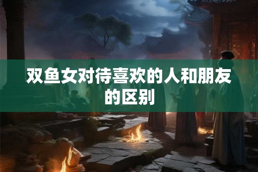 双鱼女对待喜欢的人和朋友的区别