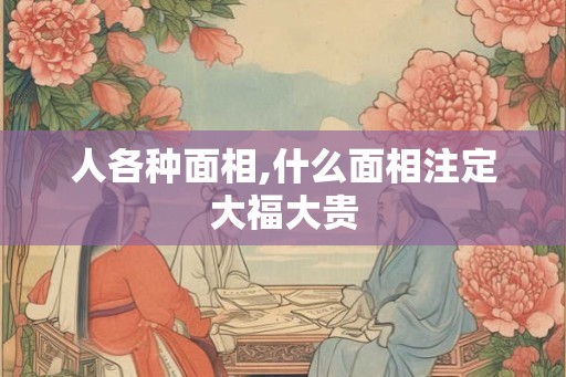 人各种面相,什么面相注定大福大贵