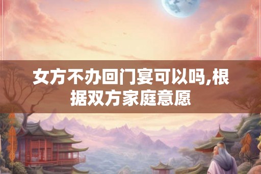 女方不办回门宴可以吗,根据双方家庭意愿