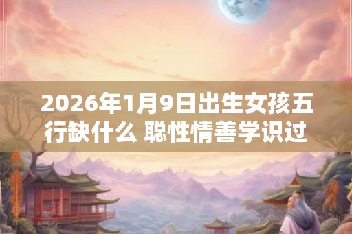 2026年1月9日出生女孩五行缺什么 聪性情善学识过人 2026年1月9日出生女孩五行缺什么 聪性情善学识过人