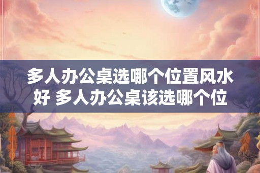 多人办公桌选哪个位置风水好 多人办公桌该选哪个位置的风水好 多人办公桌选哪个位置风水好 多人办公桌该选哪个位置的风水好