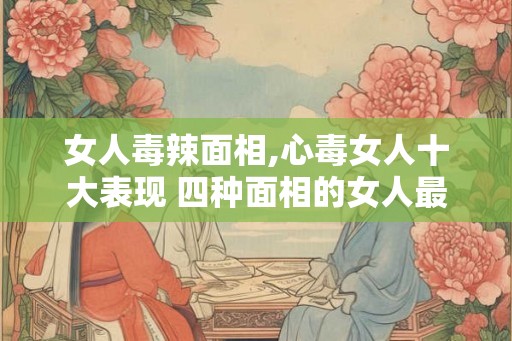 女人毒辣面相,心毒女人十大表现 四种面相的女人最毒？