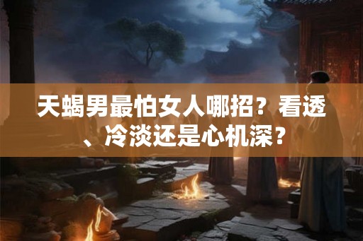 天蝎男最怕女人哪招？看透、冷淡还是心机深？