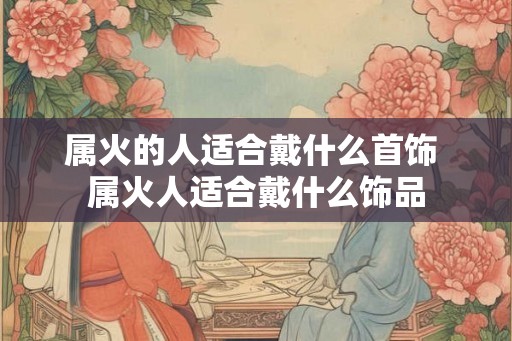 属火的人适合戴什么首饰 属火人适合戴什么饰品