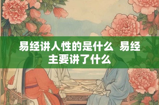 易经讲人性的是什么 易经主要讲了什么 易经讲人性的是什么 易经主要讲了什么