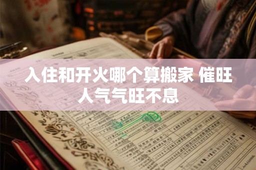 入住和开火哪个算搬家 催旺人气气旺不息 入住和开火哪个算搬家 催旺人气气旺不息