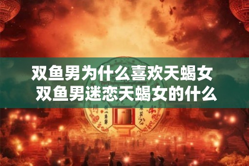 双鱼男为什么喜欢天蝎女  双鱼男迷恋天蝎女的什么