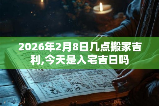 2026年2月8日几点搬家吉利,今天是入宅吉日吗