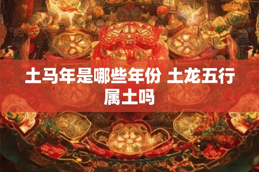 土马年是哪些年份 土龙五行属土吗