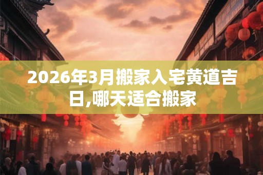 2026年3月搬家入宅黄道吉日,哪天适合搬家 2026年3月搬家入宅黄道吉日,哪天适合搬家