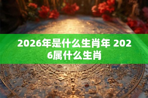 2026年是什么生肖年 2026属什么生肖 2026年是什么生肖年 2026属什么生肖