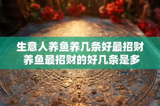 生意人养鱼养几条好最招财 养鱼最招财的好几条是多少