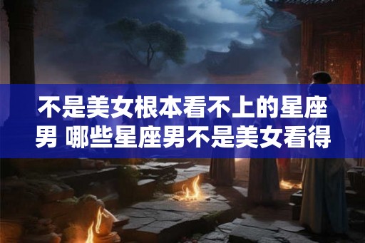 不是美女根本看不上的星座男 哪些星座男不是美女看得上的