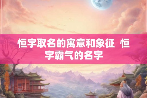 恒字取名的寓意和象征  恒字霸气的名字