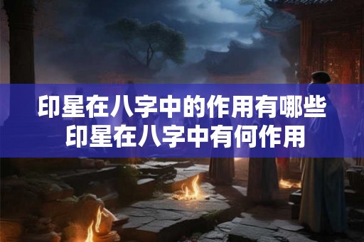 印星在八字中的作用有哪些 印星在八字中有何作用 印星在八字中的作用有哪些 印星在八字中有何作用