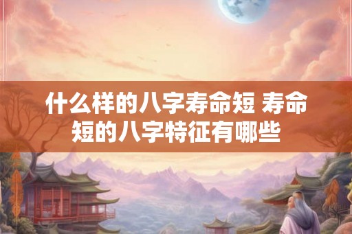 什么样的八字寿命短 寿命短的八字特征有哪些