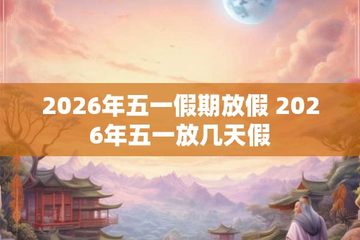 2026年五一假期放假 2026年五一放几天假