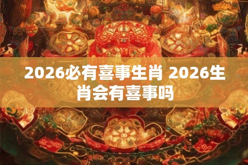2026必有喜事生肖 2026生肖会有喜事吗