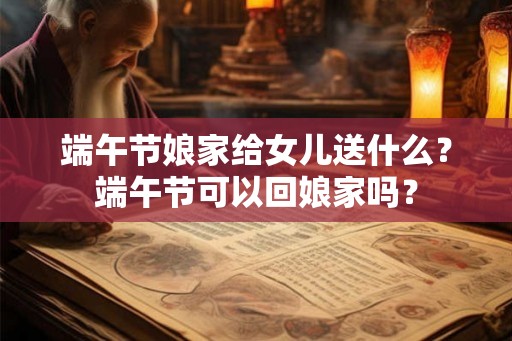 端午节娘家给女儿送什么？端午节可以回娘家吗？