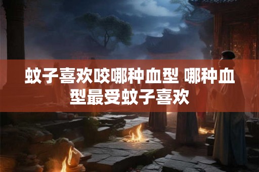 蚊子喜欢咬哪种血型 哪种血型最受蚊子喜欢