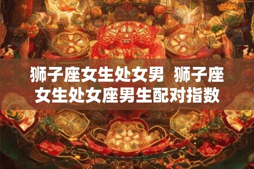 狮子座女生处女男  狮子座女生处女座男生配对指数