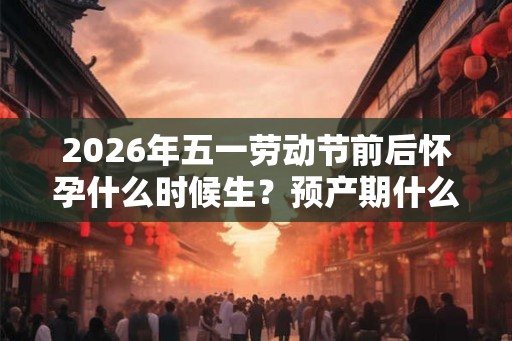2026年五一劳动节前后怀孕什么时候生?预产期什么时候? 2026年五一劳动节前后怀孕什么时候生?预产期什么时候?