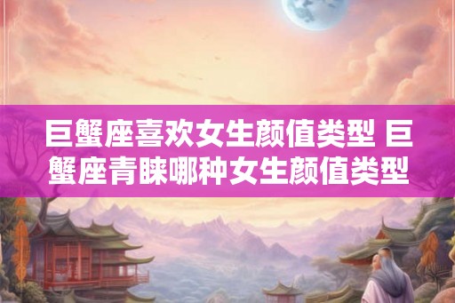 巨蟹座喜欢女生颜值类型 巨蟹座青睐哪种女生颜值类型