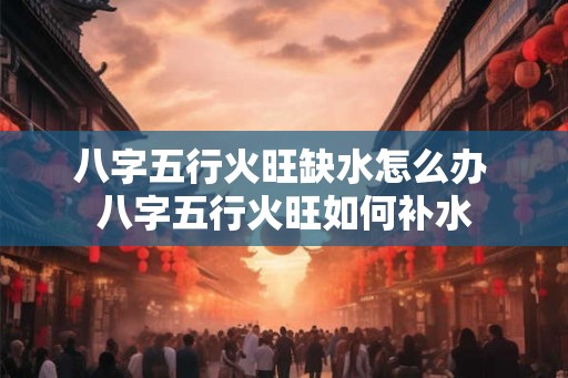 八字五行火旺缺水怎么办 八字五行火旺如何补水