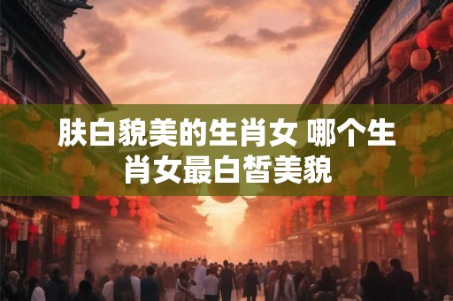 肤白貌美的生肖女 哪个生肖女最白皙美貌