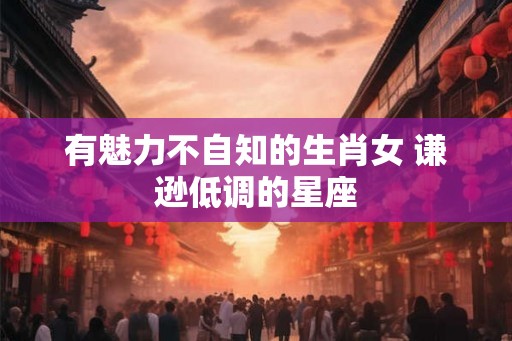 有魅力不自知的生肖女 谦逊低调的星座