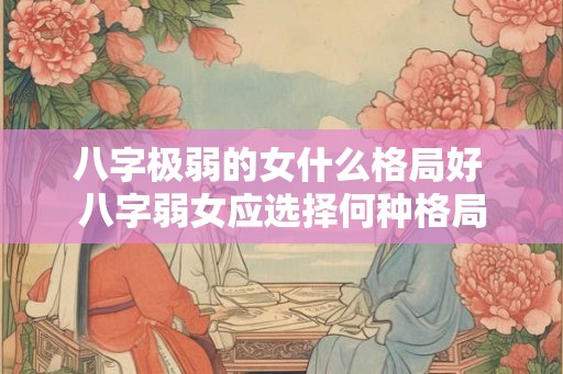 八字极弱的女什么格局好 八字弱女应选择何种格局 八字极弱的女什么格局好 八字弱女应选择何种格局