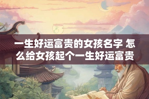 一生好运富贵的女孩名字 怎么给女孩起个一生好运富贵的名字