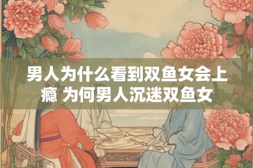 男人为什么看到双鱼女会上瘾 为何男人沉迷双鱼女