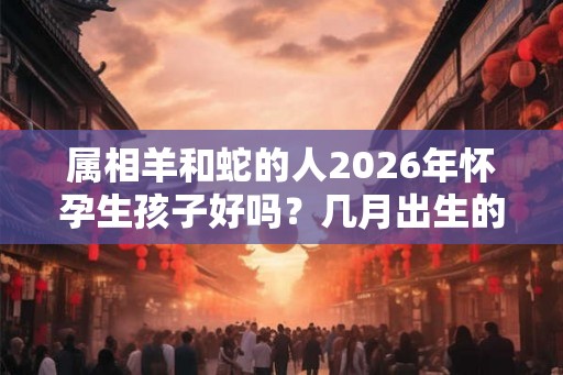 属相羊和蛇的人2026年怀孕生孩子好吗？几月出生的孩子命好？