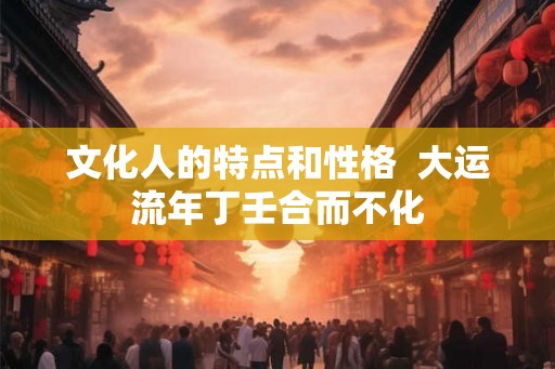文化人的特点和性格 大运流年丁壬合而不化 文化人的特点和性格 大运流年丁壬合而不化