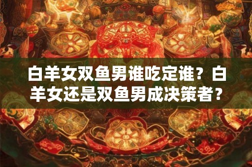 白羊女双鱼男谁吃定谁？白羊女还是双鱼男成决策者？