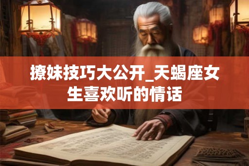 撩妹技巧大公开_天蝎座女生喜欢听的情话