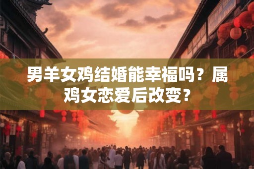 男羊女鸡结婚能幸福吗?属鸡女恋爱后改变? 男羊女鸡结婚能幸福吗?属鸡女恋爱后改变?