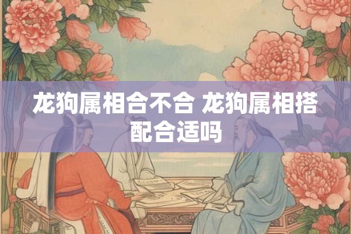 龙狗属相合不合 龙狗属相搭配合适吗