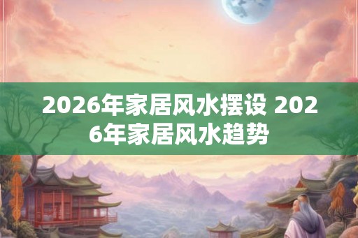 2026年家居风水摆设 2026年家居风水趋势