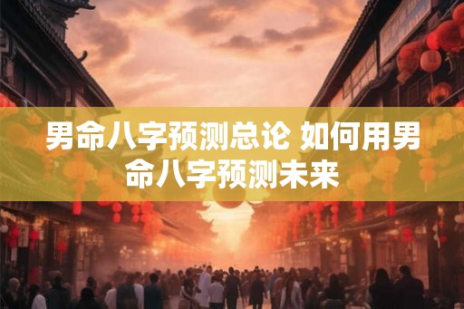 男命八字预测总论 如何用男命八字预测未来 男命八字预测总论 如何用男命八字预测未来