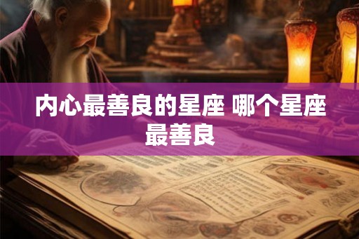 内心最善良的星座 哪个星座最善良 内心最善良的星座 哪个星座最善良