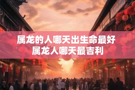 属龙的人哪天出生命最好 属龙人哪天最吉利