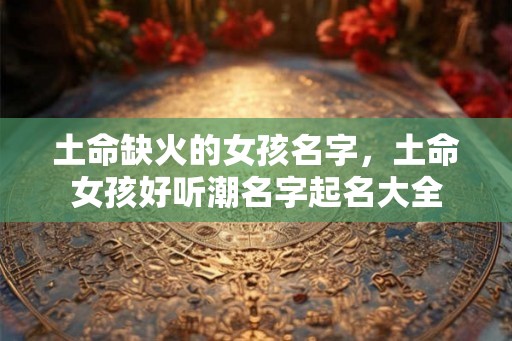 土命缺火的女孩名字，土命女孩好听潮名字起名大全