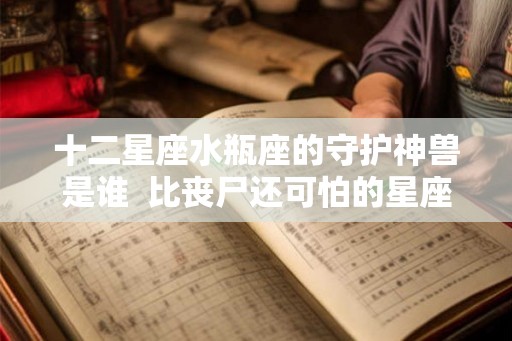 十二星座水瓶座的守护神兽是谁  比丧尸还可怕的星座