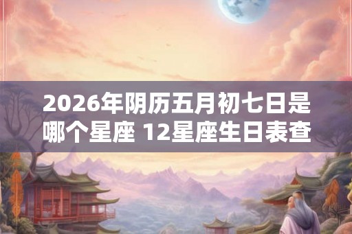 2026年阴历五月初七日是哪个星座 12星座生日表查询