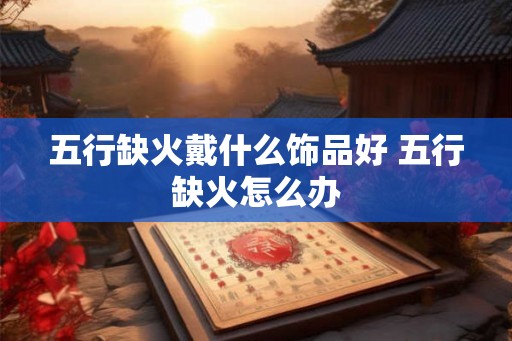 五行缺火戴什么饰品好 五行缺火怎么办 五行缺火戴什么饰品好 五行缺火怎么办